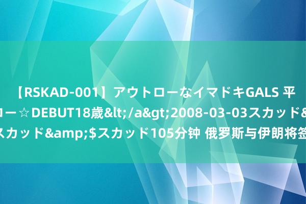 【RSKAD-001】アウトローなイマドキGALS 平成生まれ アウトロー☆DEBUT18歳</a>2008-03-03スカッド&$スカッド105分钟 俄罗斯与伊朗将签署全面谐和公约