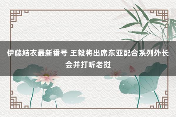 伊藤結衣最新番号 王毅将出席东亚配合系列外长会并打听老挝