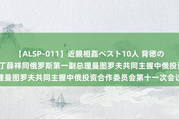 【ALSP-011】近親相姦ベスト10人 背徳の愛に溺れた10人の美母達 丁薛祥同俄罗斯第一副总理曼图罗夫共同主握中俄投资合作委员会第十一次会议