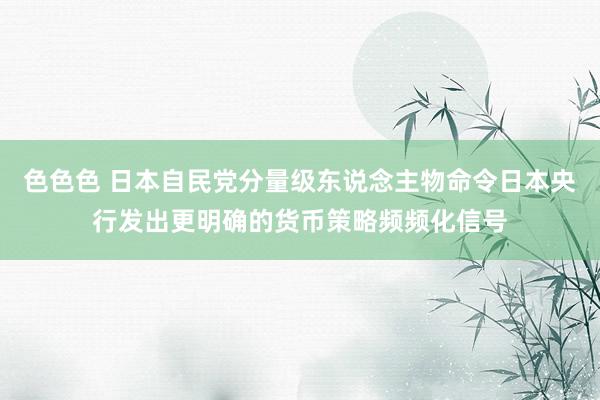 色色色 日本自民党分量级东说念主物命令日本央行发出更明确的货币策略频频化信号