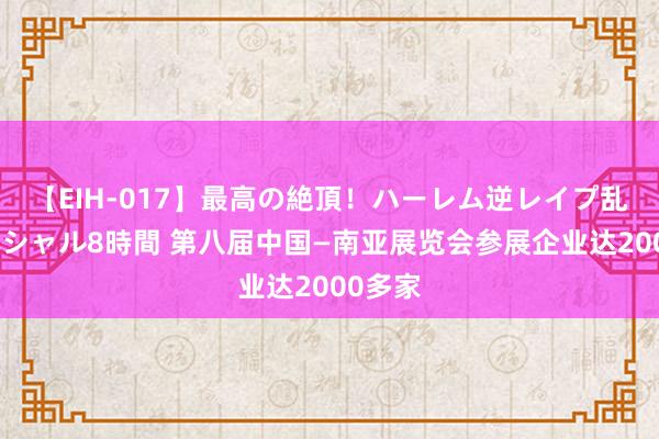 【EIH-017】最高の絶頂！ハーレム逆レイプ乱交スペシャル8時間 第八届中国—南亚展览会参展企业达2000多家