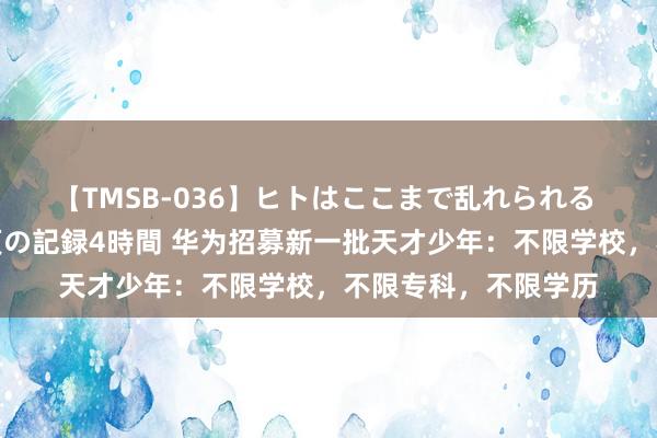 【TMSB-036】ヒトはここまで乱れられる 理性崩壊と豪快絶頂の記録4時間 华为招募新一批天才少年：不限学校，不限专科，不限学历