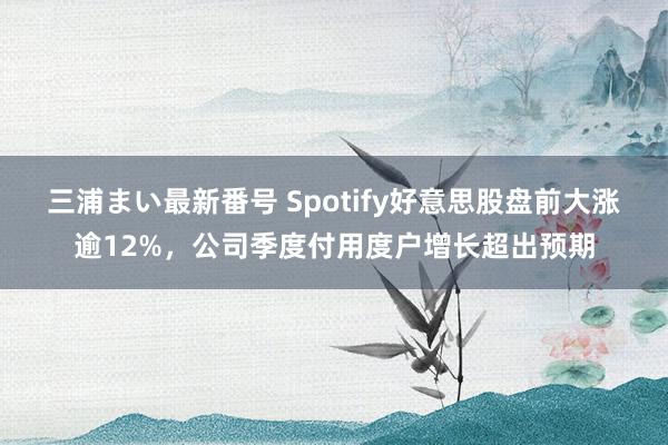 三浦まい最新番号 Spotify好意思股盘前大涨逾12%，公司季度付用度户增长超出预期