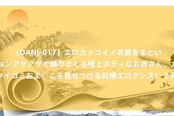 【DANJ-017】エロカッコイイ衣装をまとい、エグイポーズでテンションアゲアゲで踊りまくる極上ボディなお姉さん。ガンガンに腰を振り、クイコミおま○こを見せつける究極エロダンス！ 2 网文作者献媚遏抑番茄演义AI契约？恢复：已上线拔除关联条件的功能进口