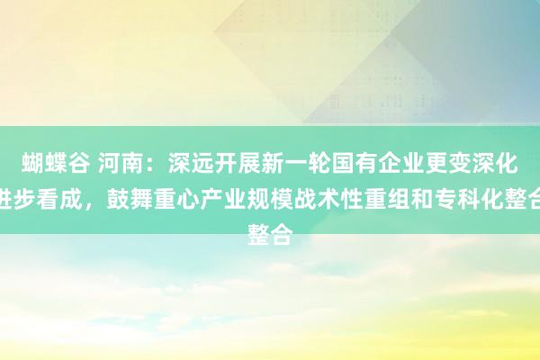 蝴蝶谷 河南：深远开展新一轮国有企业更变深化进步看成，鼓舞重心产业规模战术性重组和专科化整合