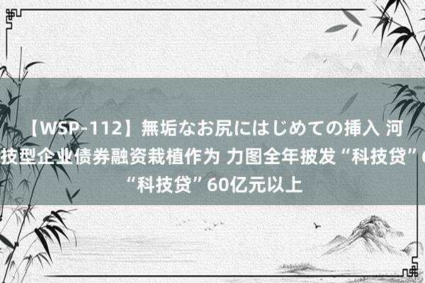 【WSP-112】無垢なお尻にはじめての挿入 河南：开展科技型企业债券融资栽植作为 力图全年披发“科技贷”60亿元以上