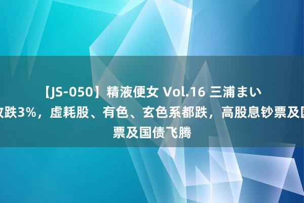 【JS-050】精液便女 Vol.16 三浦まい 创业板收跌3%，虚耗股、有色、玄色系都跌，高股息钞票及国债飞腾