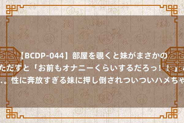 【BCDP-044】部屋を覗くと妹がまさかのアナルオナニー。問いただすと「お前もオナニーくらいするだろっ！！」と逆に襲われたボク…。性に奔放すぎる妹に押し倒されついついハメちゃった近親性交12編 海天味业回答跨界卖水：暂未大面积对外售售