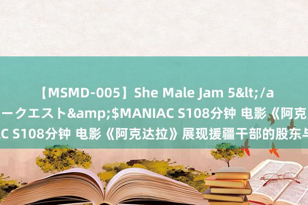 【MSMD-005】She Male Jam 5</a>2008-08-04グローリークエスト&$MANIAC S108分钟 电影《阿克达拉》展现援疆干部的股东与奉献