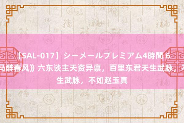 【SAL-017】シーメールプレミアム4時間 6 《少年白马醉春风》六东谈主天资异禀，百里东君天生武脉，不如赵玉真