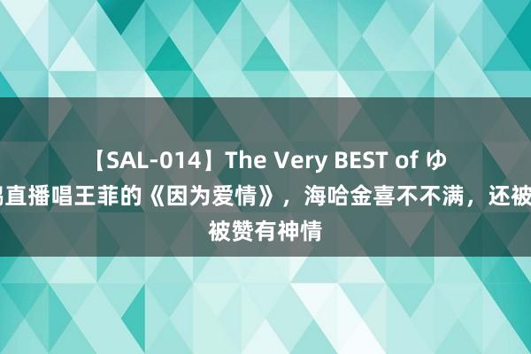 【SAL-014】The Very BEST of ゆか 李亚鹏直播唱王菲的《因为爱情》，海哈金喜不不满，还被赞有神情