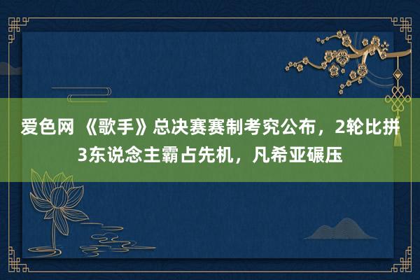 爱色网 《歌手》总决赛赛制考究公布，2轮比拼3东说念主霸占先机，凡希亚碾压