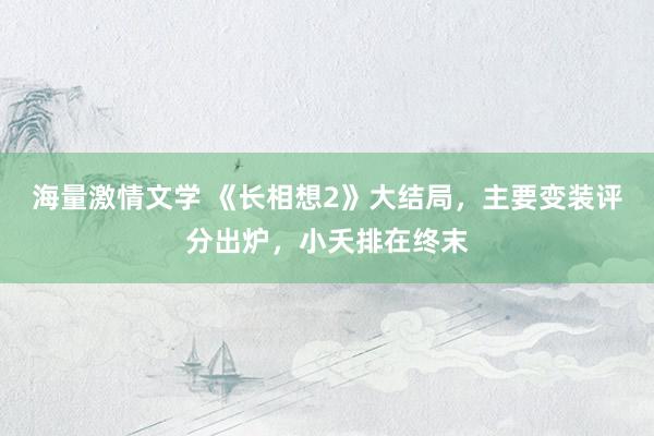 海量激情文学 《长相想2》大结局，主要变装评分出炉，小夭排在终末