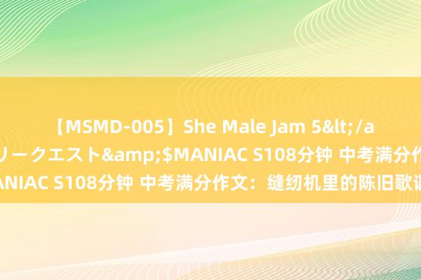 【MSMD-005】She Male Jam 5</a>2008-08-04グローリークエスト&$MANIAC S108分钟 中考满分作文：缝纫机里的陈旧歌谣