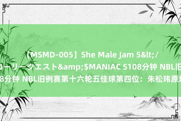 【MSMD-005】She Male Jam 5</a>2008-08-04グローリークエスト&$MANIAC S108分钟 NBL旧例赛第十六轮五佳球第四位：朱松玮原地升起 定板大帽