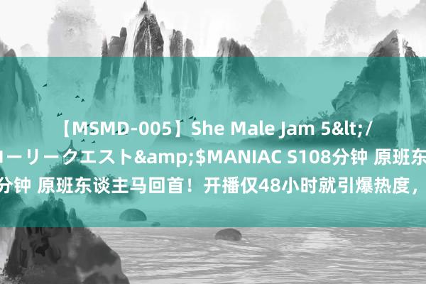 【MSMD-005】She Male Jam 5</a>2008-08-04グローリークエスト&$MANIAC S108分钟 原班东谈主马回首！开播仅48小时就引爆热度，这剧凭啥这样横？