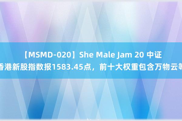 【MSMD-020】She Male Jam 20 中证香港新股指数报1583.45点，前十大权重包含万物云等