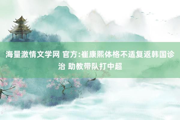 海量激情文学网 官方:崔康熙体格不适复返韩国诊治 助教带队打中超