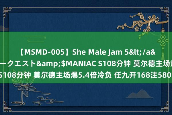 【MSMD-005】She Male Jam 5</a>2008-08-04グローリークエスト&$MANIAC S108分钟 莫尔德主场爆5.4倍冷负 任九开168注58015元