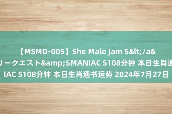 【MSMD-005】She Male Jam 5</a>2008-08-04グローリークエスト&$MANIAC S108分钟 本日生肖通书运势 2024年7月27日