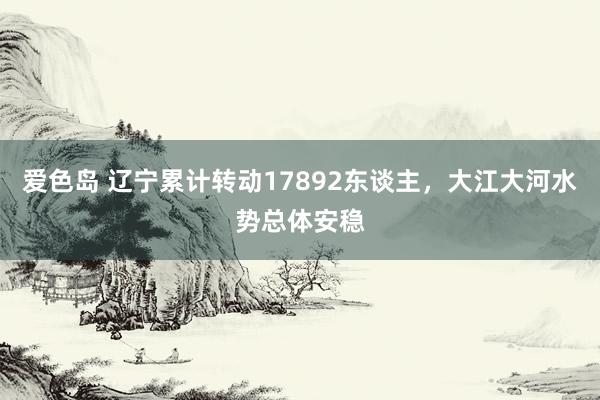 爱色岛 辽宁累计转动17892东谈主，大江大河水势总体安稳