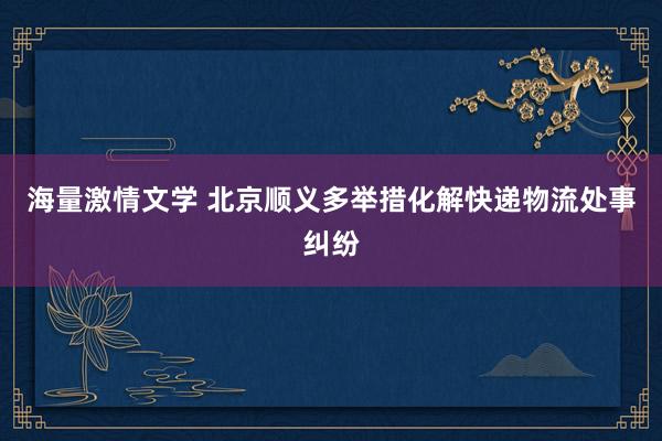 海量激情文学 北京顺义多举措化解快递物流处事纠纷