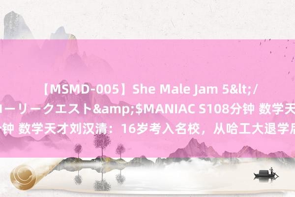 【MSMD-005】She Male Jam 5</a>2008-08-04グローリークエスト&$MANIAC S108分钟 数学天才刘汉清：16岁考入名校，从哈工大退学后靠400元低保度日