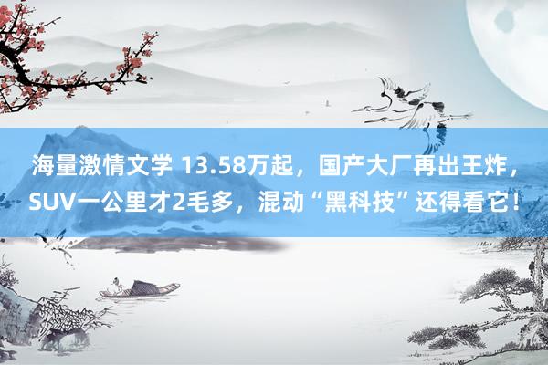 海量激情文学 13.58万起，国产大厂再出王炸，SUV一公里才2毛多，混动“黑科技”还得看它！