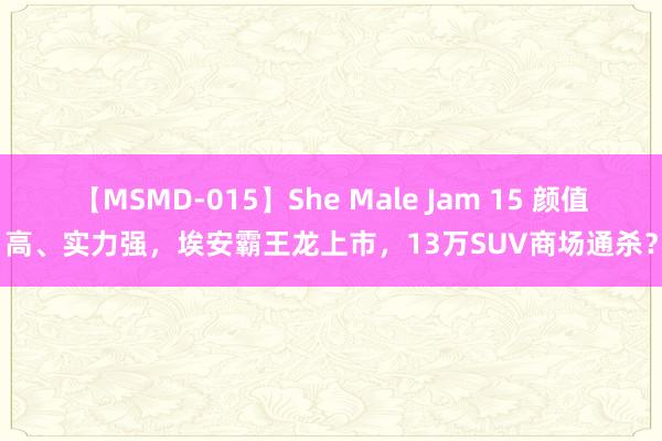 【MSMD-015】She Male Jam 15 颜值高、实力强，埃安霸王龙上市，13万SUV商场通杀？