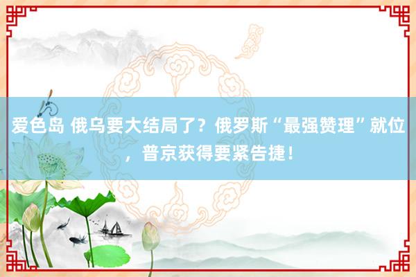 爱色岛 俄乌要大结局了？俄罗斯“最强赞理”就位，普京获得要紧告捷！