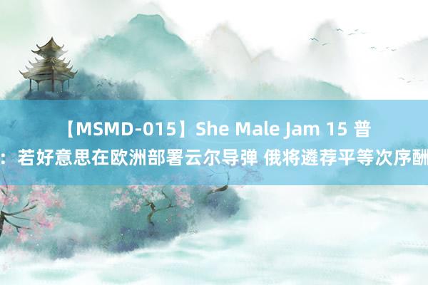 【MSMD-015】She Male Jam 15 普京：若好意思在欧洲部署云尔导弹 俄将遴荐平等次序酬报