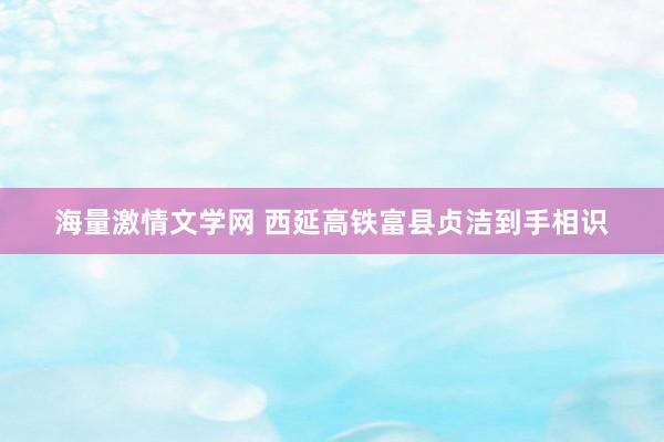 海量激情文学网 西延高铁富县贞洁到手相识