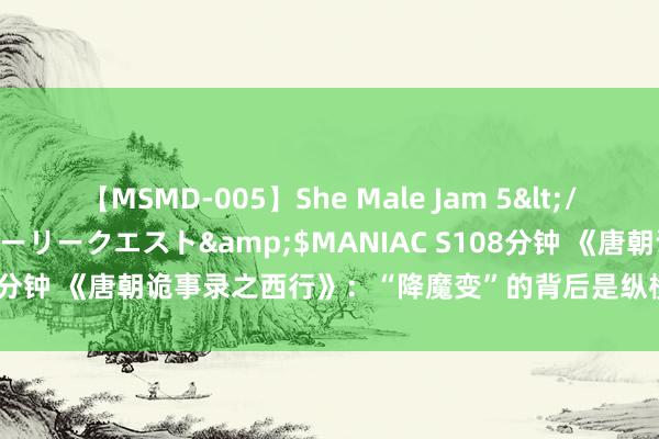 【MSMD-005】She Male Jam 5</a>2008-08-04グローリークエスト&$MANIAC S108分钟 《唐朝诡事录之西行》：“降魔变”的背后是纵横交叉的职权交游