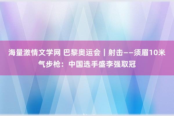 海量激情文学网 巴黎奥运会｜射击——须眉10米气步枪：中国选手盛李强取冠