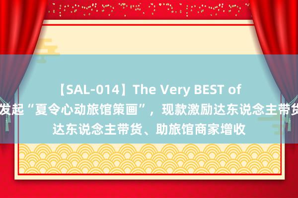 【SAL-014】The Very BEST of ゆか 抖音生计工作发起“夏令心动旅馆策画”，现款激励达东说念主带货、助旅馆商家增收