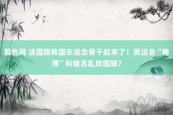 爱色网 法国跟韩国东说念骨干起来了！奥运会“稀薄”叫错名乱放国旗？