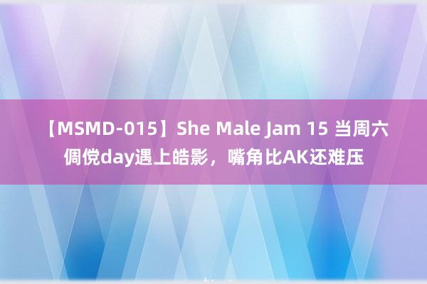 【MSMD-015】She Male Jam 15 当周六倜傥day遇上皓影，嘴角比AK还难压