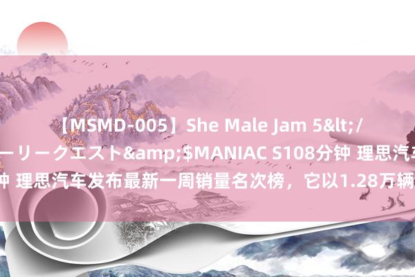 【MSMD-005】She Male Jam 5</a>2008-08-04グローリークエスト&$MANIAC S108分钟 理思汽车发布最新一周销量名次榜，它以1.28万辆排名第一，问界以1.