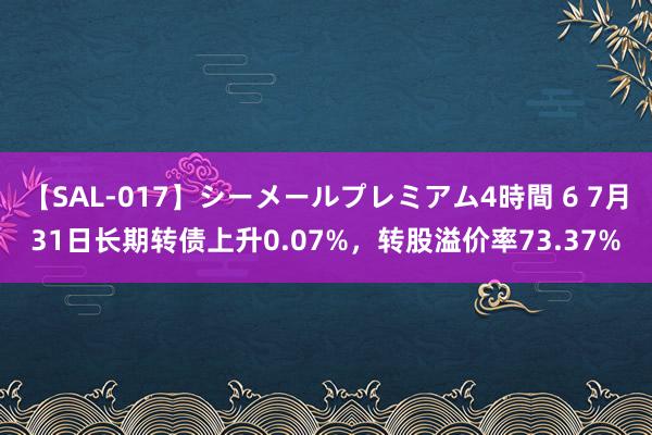 【SAL-017】シーメールプレミアム4時間 6 7月31日长期转债上升0.07%，转股溢价率73.37%