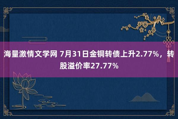 海量激情文学网 7月31日金铜转债上升2.77%，转股溢价率27.77%