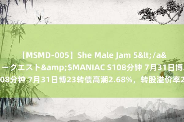 【MSMD-005】She Male Jam 5</a>2008-08-04グローリークエスト&$MANIAC S108分钟 7月31日博23转债高潮2.68%，转股溢价率28.53%