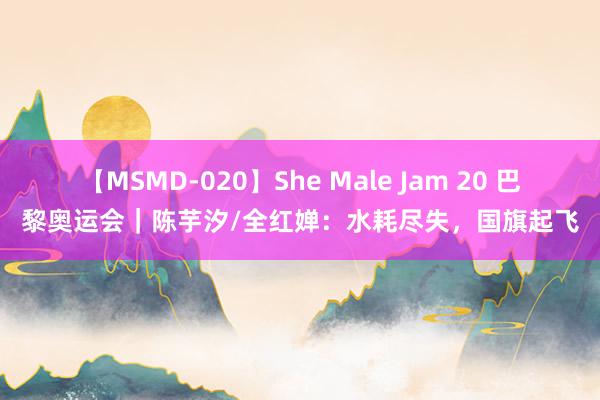 【MSMD-020】She Male Jam 20 巴黎奥运会｜陈芋汐/全红婵：水耗尽失，国旗起飞