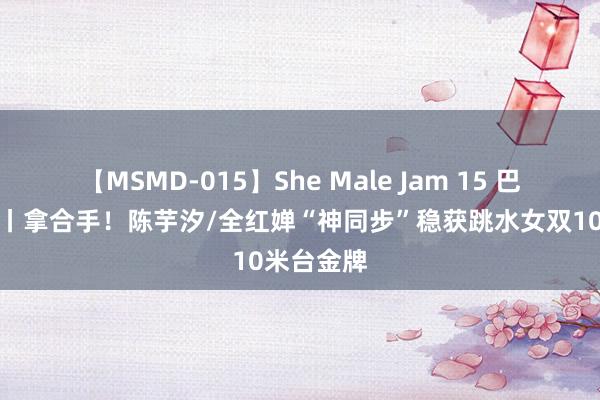 【MSMD-015】She Male Jam 15 巴黎奥运会丨拿合手！陈芋汐/全红婵“神同步”稳获跳水女双10米台金牌