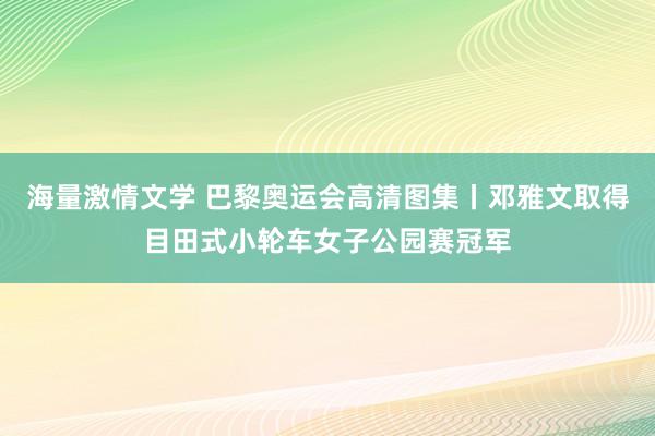 海量激情文学 巴黎奥运会高清图集丨邓雅文取得目田式小轮车女子公园赛冠军