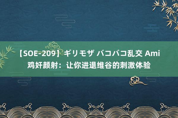 【SOE-209】ギリモザ バコバコ乱交 Ami 鸡奸颜射：让你进退维谷的刺激体验