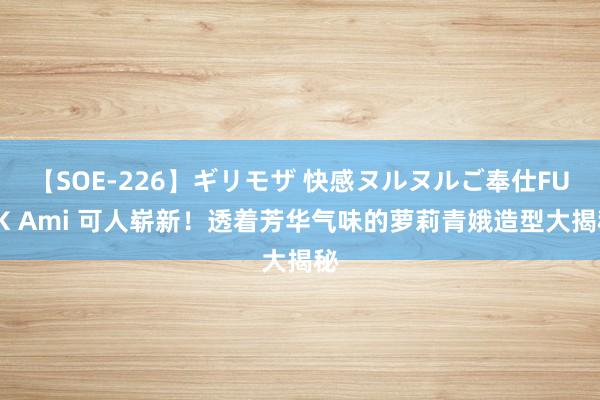 【SOE-226】ギリモザ 快感ヌルヌルご奉仕FUCK Ami 可人崭新！透着芳华气味的萝莉青娥造型大揭秘