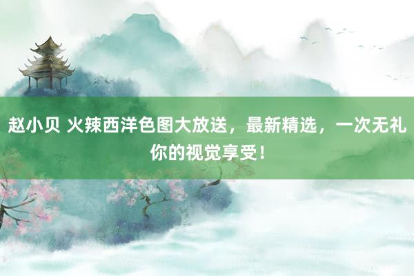 赵小贝 火辣西洋色图大放送，最新精选，一次无礼你的视觉享受！