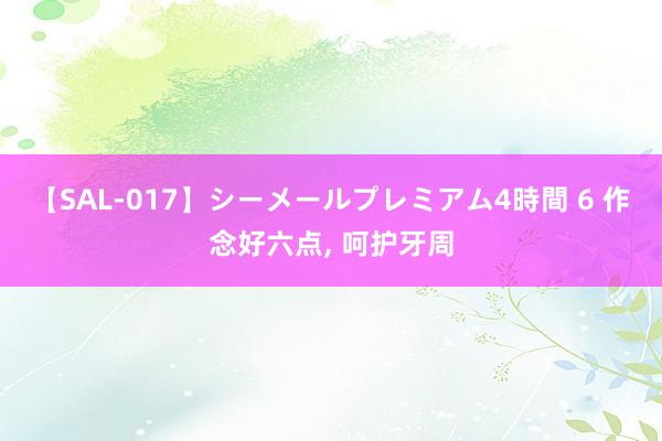 【SAL-017】シーメールプレミアム4時間 6 作念好六点， 呵护牙周