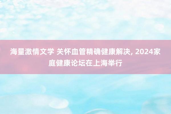 海量激情文学 关怀血管精确健康解决， 2024家庭健康论坛在上海举行