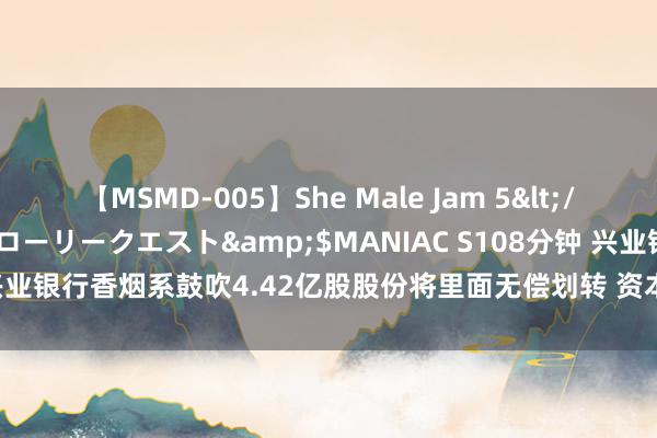 【MSMD-005】She Male Jam 5</a>2008-08-04グローリークエスト&$MANIAC S108分钟 兴业银行香烟系鼓吹4.42亿股股份将里面无偿划转 资本年市集第二起访佛案例